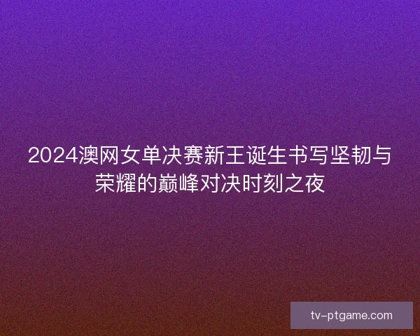 2024澳网女单决赛新王诞生书写坚韧与荣耀的巅峰对决时刻之夜