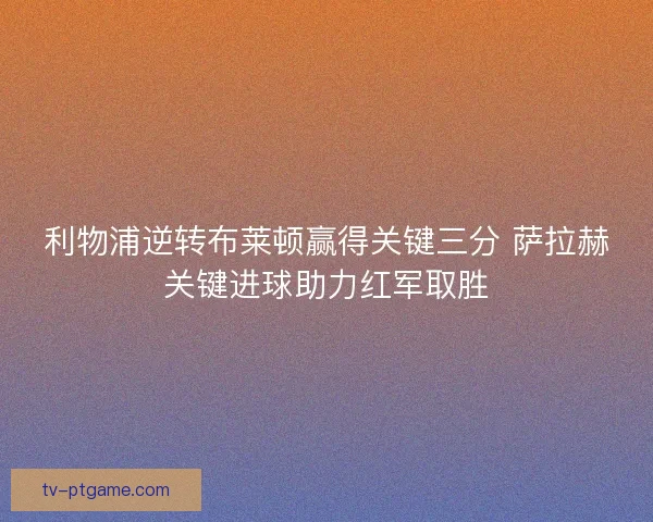 利物浦逆转布莱顿赢得关键三分 萨拉赫关键进球助力红军取胜