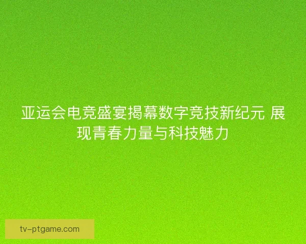 亚运会电竞盛宴揭幕数字竞技新纪元 展现青春力量与科技魅力