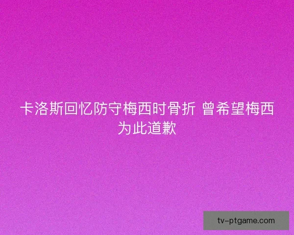 卡洛斯回忆防守梅西时骨折 曾希望梅西为此道歉